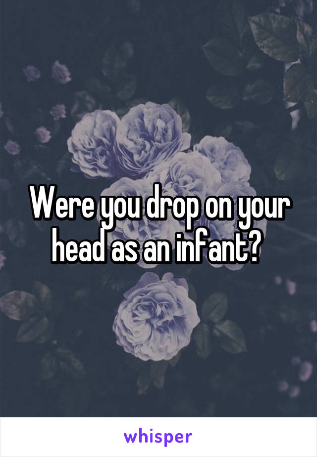 Were you drop on your head as an infant? 