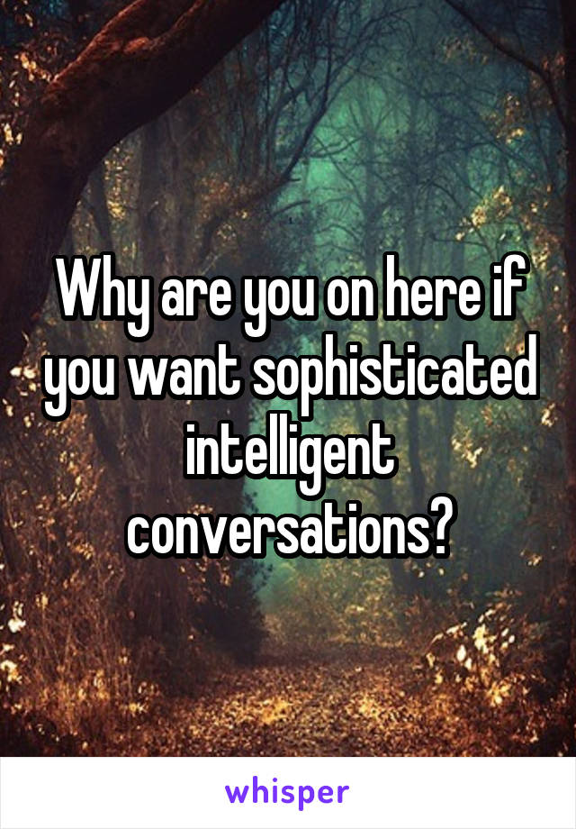 Why are you on here if you want sophisticated intelligent conversations?
