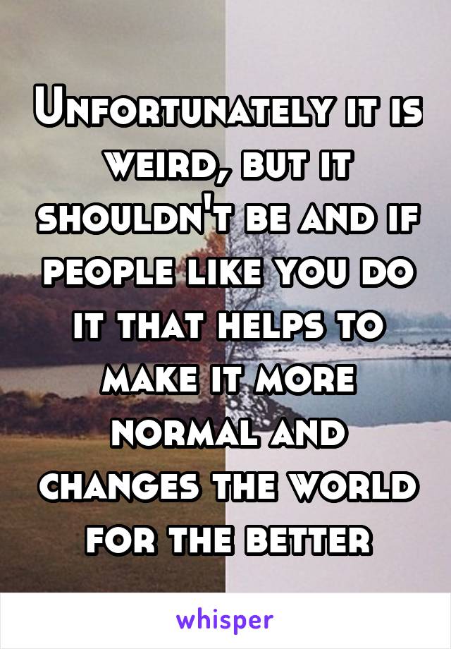 Unfortunately it is weird, but it shouldn't be and if people like you do it that helps to make it more normal and changes the world for the better