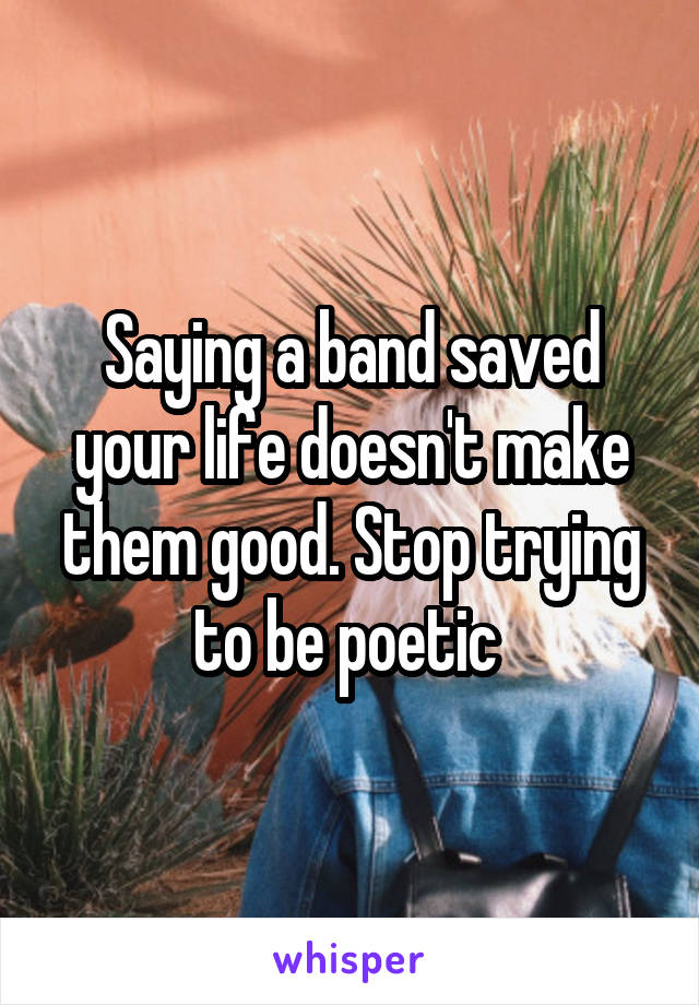 Saying a band saved your life doesn't make them good. Stop trying to be poetic 