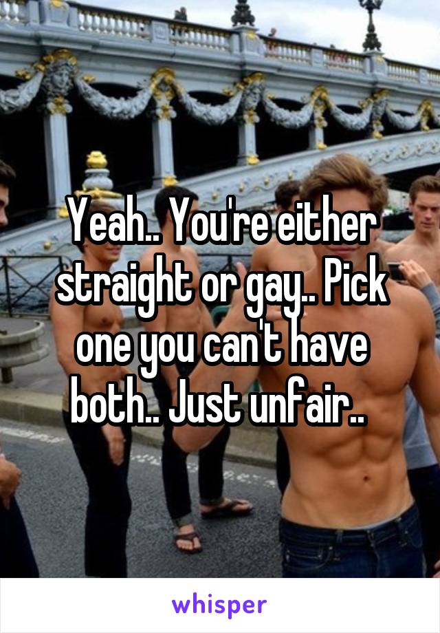 Yeah.. You're either straight or gay.. Pick one you can't have both.. Just unfair.. 