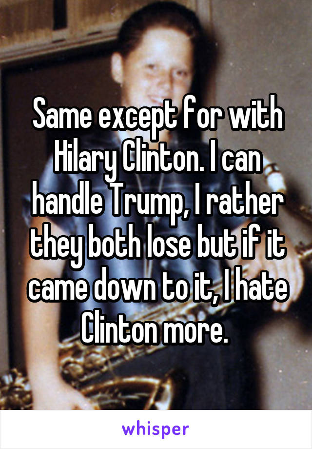 Same except for with Hilary Clinton. I can handle Trump, I rather they both lose but if it came down to it, I hate Clinton more. 
