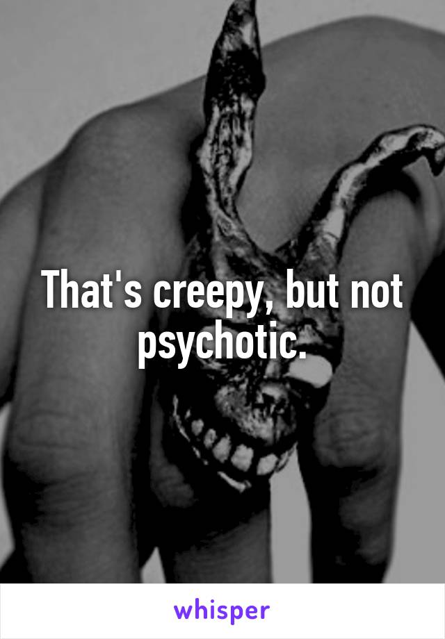 That's creepy, but not psychotic.