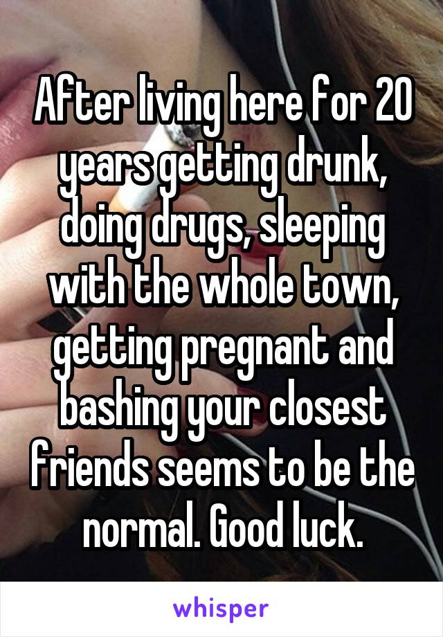 After living here for 20 years getting drunk, doing drugs, sleeping with the whole town, getting pregnant and bashing your closest friends seems to be the normal. Good luck.