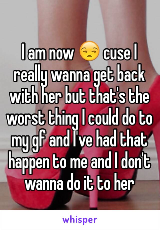 I am now 😒 cuse I really wanna get back with her but that's the worst thing I could do to my gf and I've had that happen to me and I don't wanna do it to her