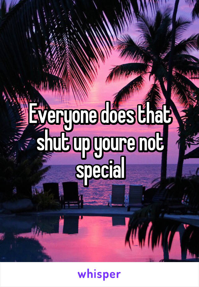 Everyone does that shut up youre not special