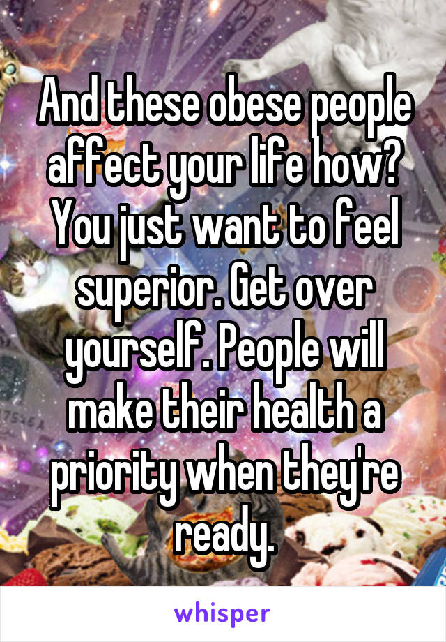 And these obese people affect your life how? You just want to feel superior. Get over yourself. People will make their health a priority when they're ready.