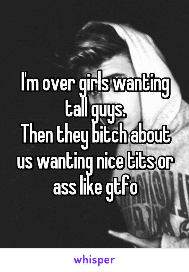 I'm over girls wanting tall guys.
Then they bitch about us wanting nice tits or ass like gtfo