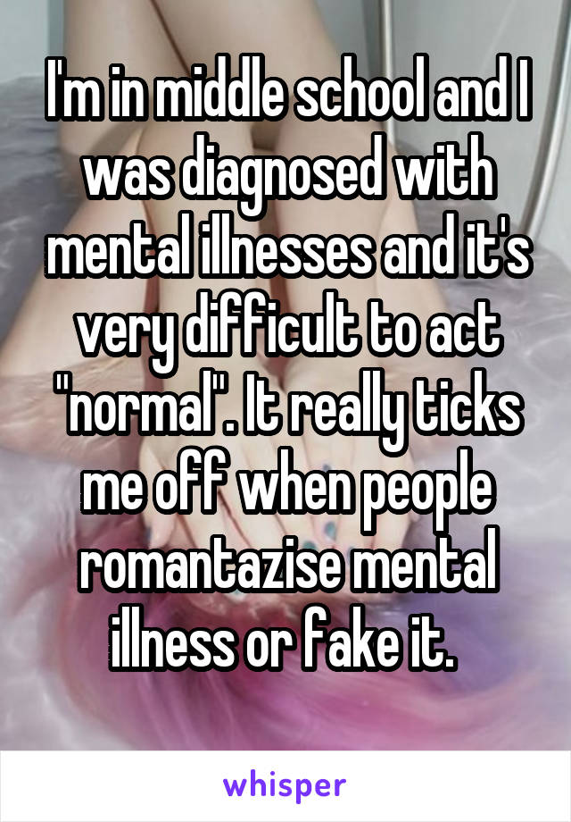 I'm in middle school and I was diagnosed with mental illnesses and it's very difficult to act "normal". It really ticks me off when people romantazise mental illness or fake it. 
