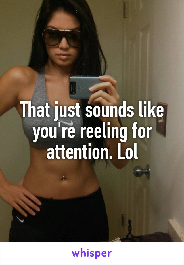 That just sounds like you're reeling for attention. Lol