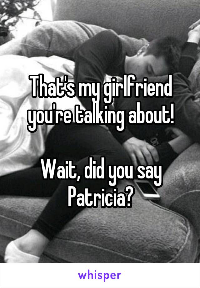 That's my girlfriend you're talking about!

Wait, did you say Patricia?