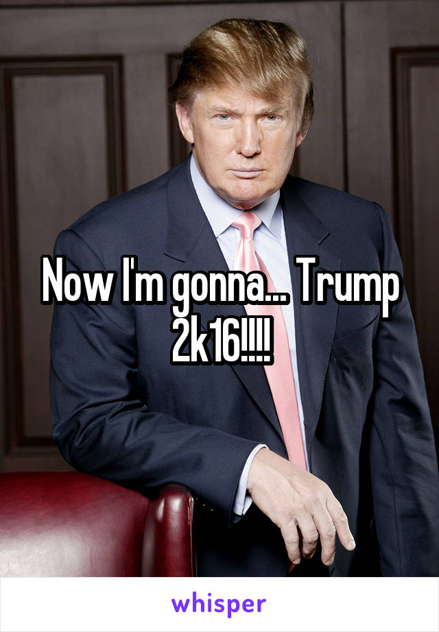 Now I'm gonna... Trump 2k16!!!!