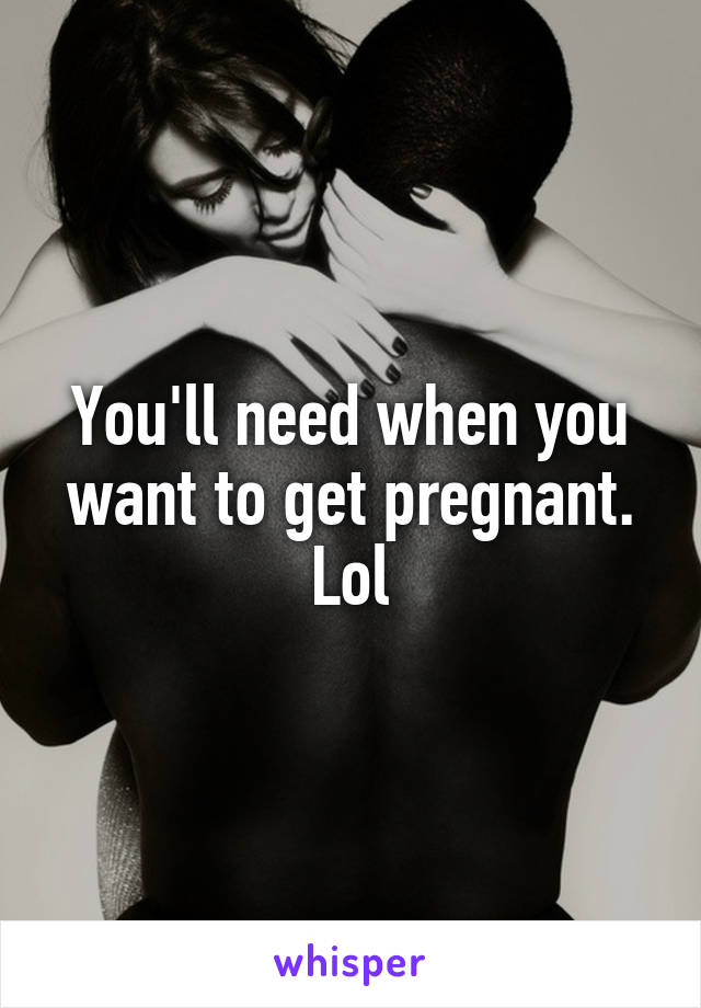 You'll need when you want to get pregnant. Lol