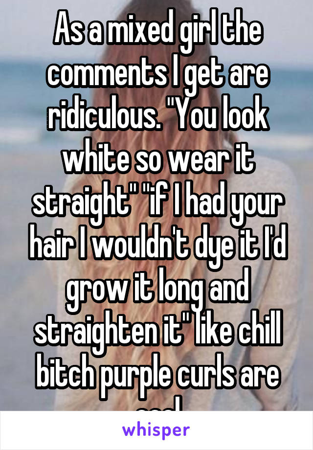 As a mixed girl the comments I get are ridiculous. "You look white so wear it straight" "if I had your hair I wouldn't dye it I'd grow it long and straighten it" like chill bitch purple curls are cool