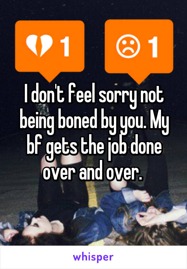 I don't feel sorry not being boned by you. My bf gets the job done over and over. 