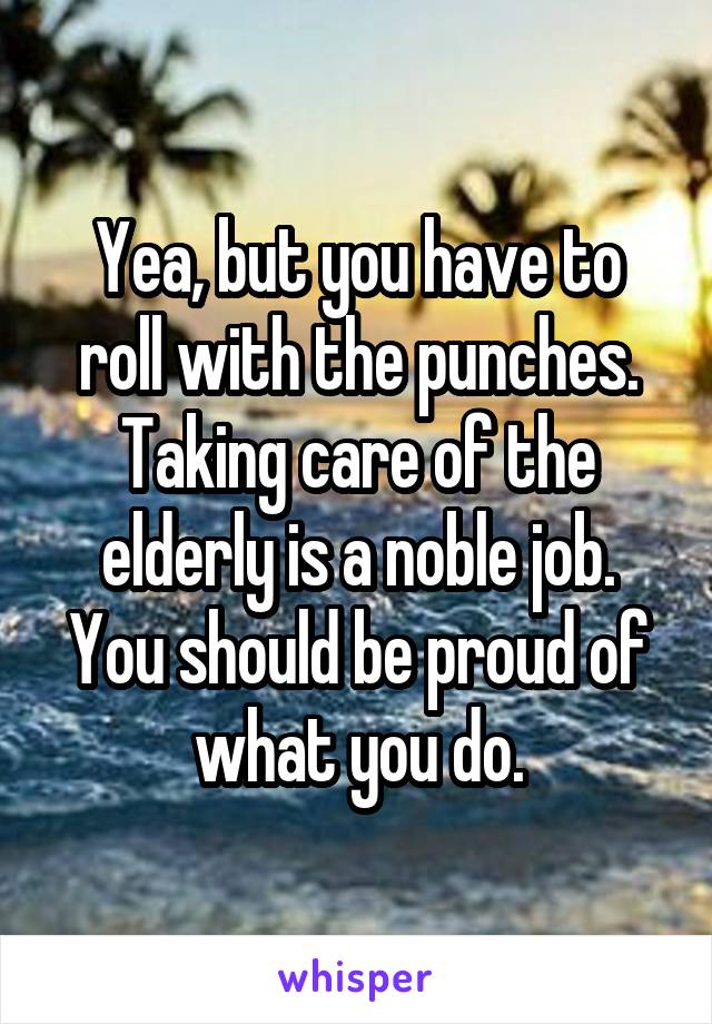 Yea, but you have to roll with the punches. Taking care of the elderly is a noble job. You should be proud of what you do.
