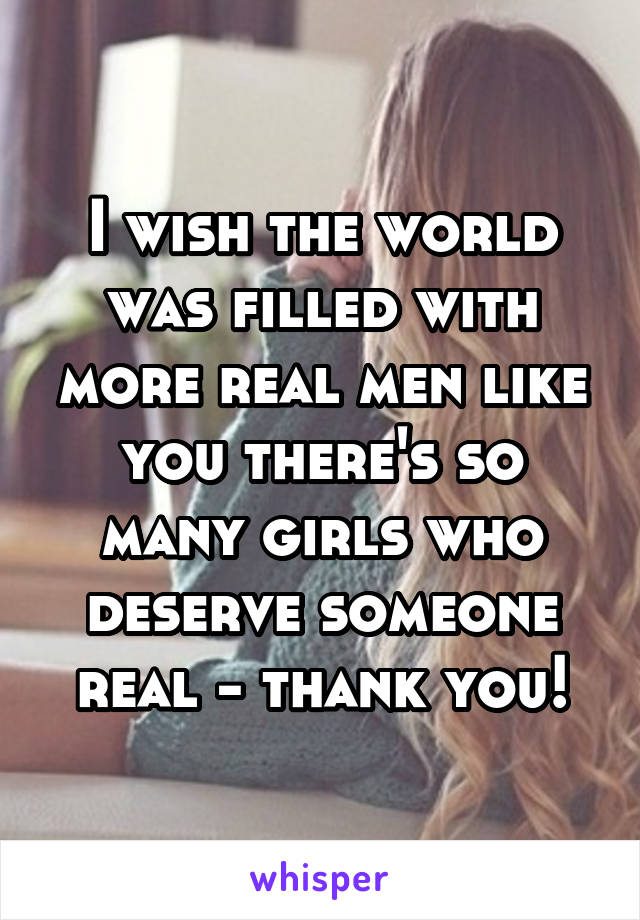 I wish the world was filled with more real men like you there's so many girls who deserve someone real - thank you!