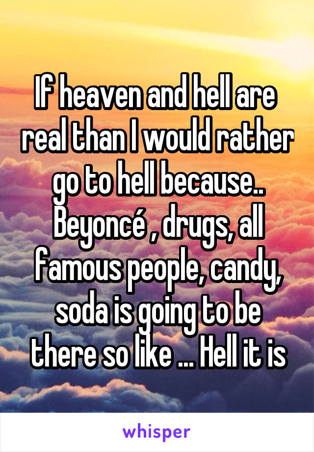 If heaven and hell are  real than I would rather go to hell because.. Beyoncé , drugs, all famous people, candy, soda is going to be there so like ... Hell it is