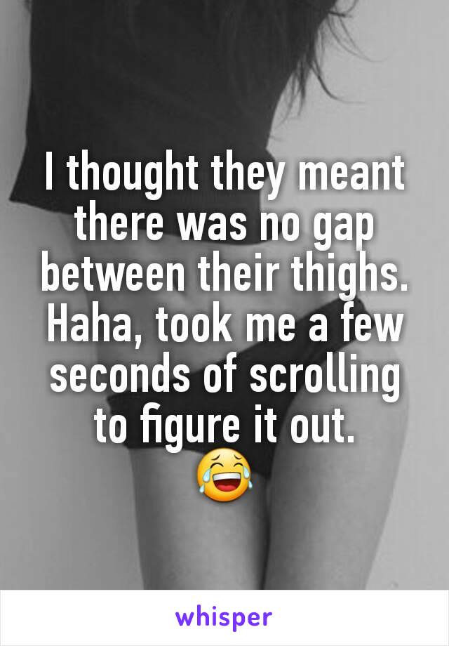 I thought they meant there was no gap between their thighs. Haha, took me a few seconds of scrolling to figure it out.
😂