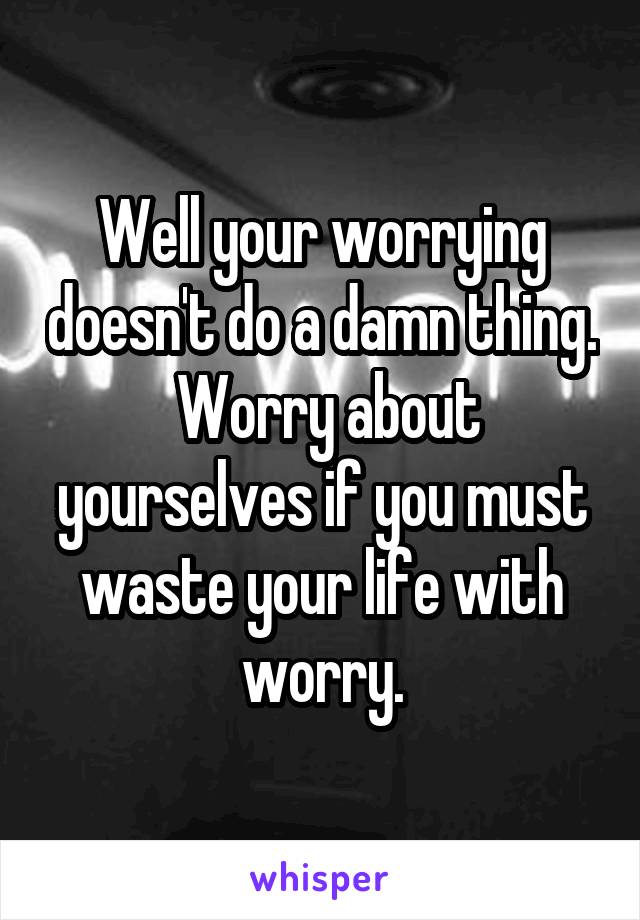 Well your worrying doesn't do a damn thing.  Worry about yourselves if you must waste your life with worry.