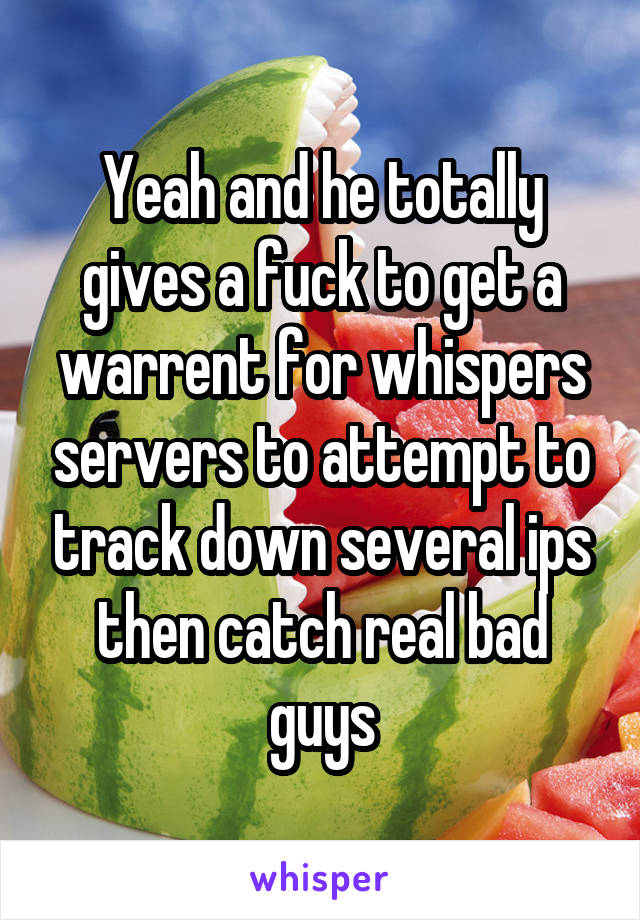 Yeah and he totally gives a fuck to get a warrent for whispers servers to attempt to track down several ips then catch real bad guys