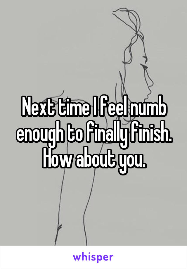 Next time I feel numb enough to finally finish. How about you.