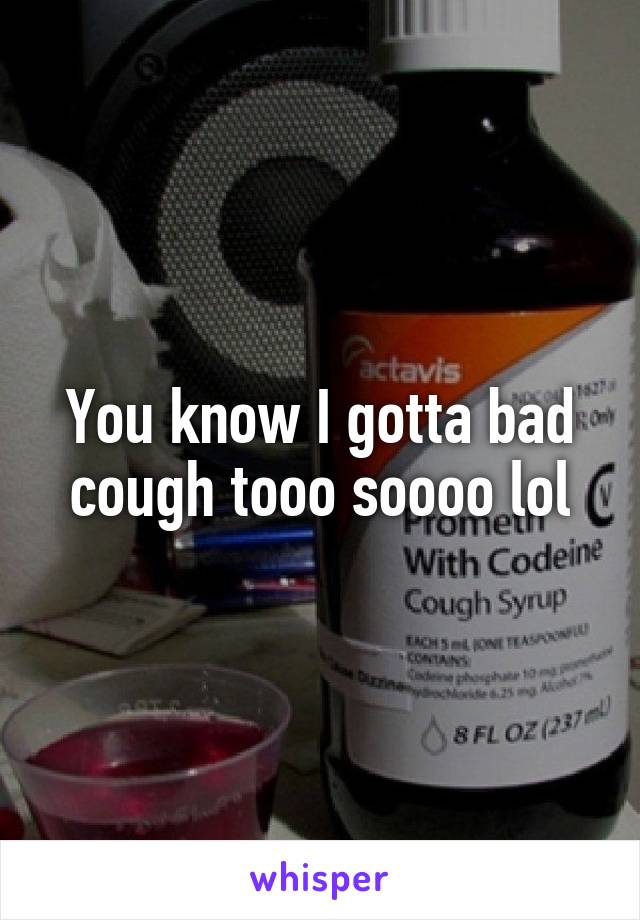 You know I gotta bad cough tooo soooo lol