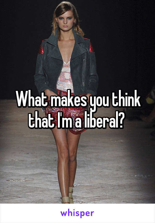 What makes you think that I'm a liberal? 