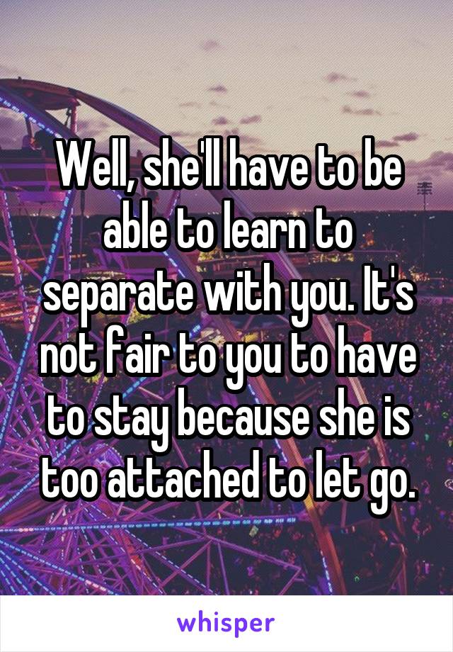 Well, she'll have to be able to learn to separate with you. It's not fair to you to have to stay because she is too attached to let go.