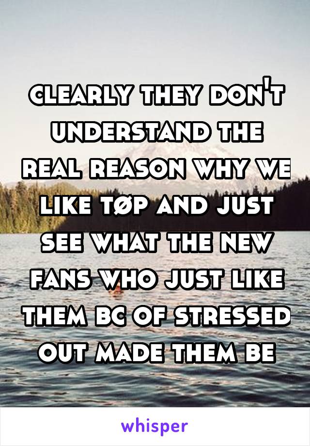 clearly they don't understand the real reason why we like tøp and just see what the new fans who just like them bc of stressed out made them be