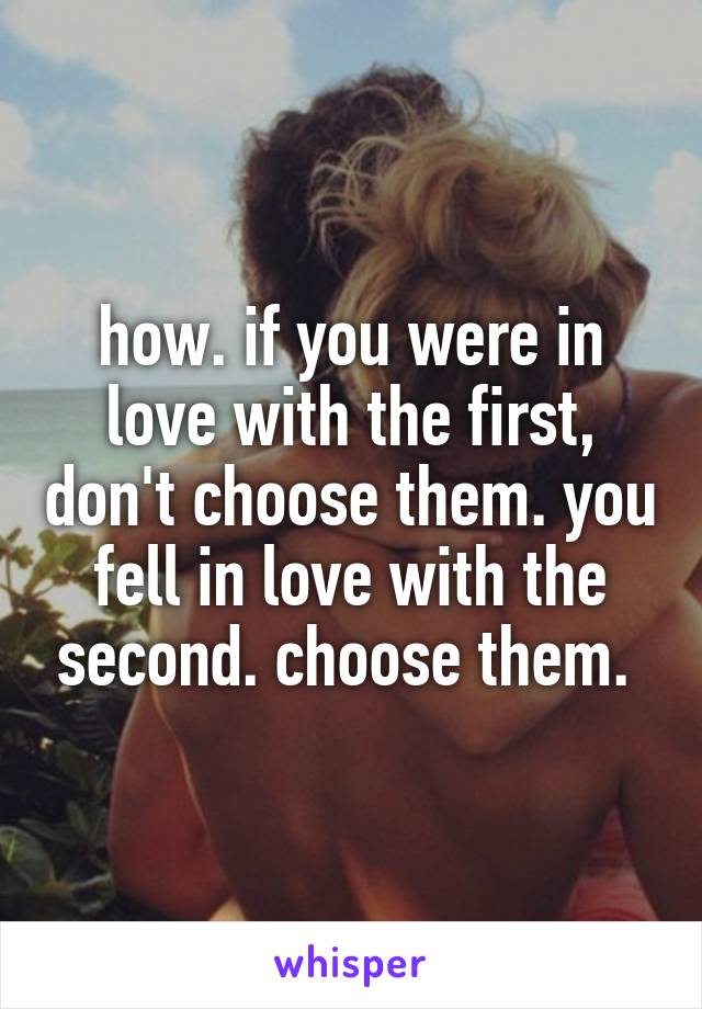 how. if you were in love with the first, don't choose them. you fell in love with the second. choose them. 
