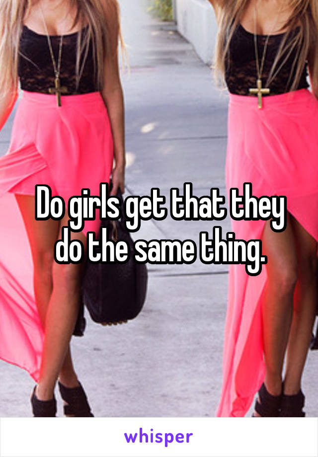 Do girls get that they do the same thing.