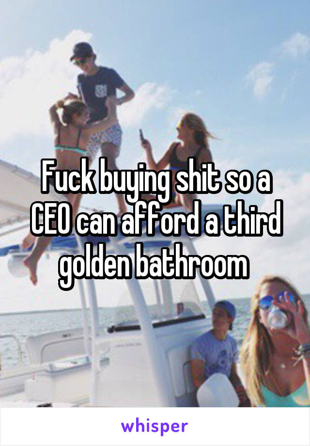 Fuck buying shit so a CEO can afford a third golden bathroom 