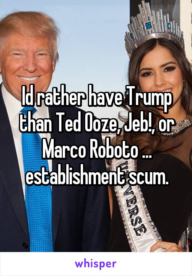 Id rather have Trump than Ted Ooze, Jeb!, or Marco Roboto ... establishment scum.