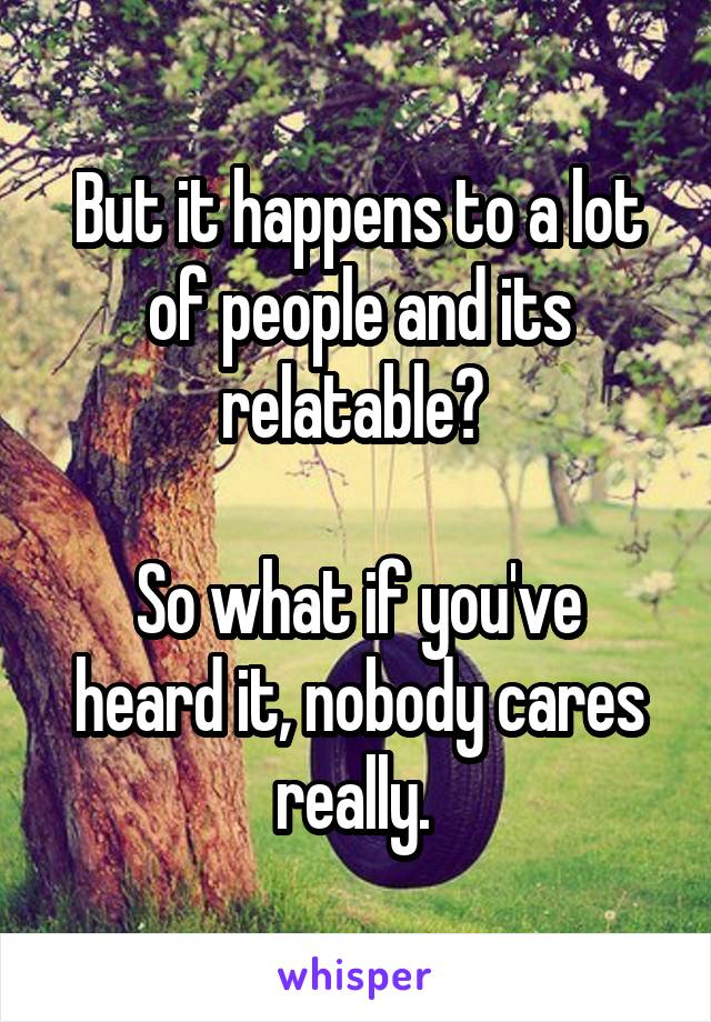 But it happens to a lot of people and its relatable? 

So what if you've heard it, nobody cares really. 