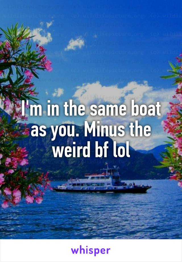 I'm in the same boat as you. Minus the weird bf lol