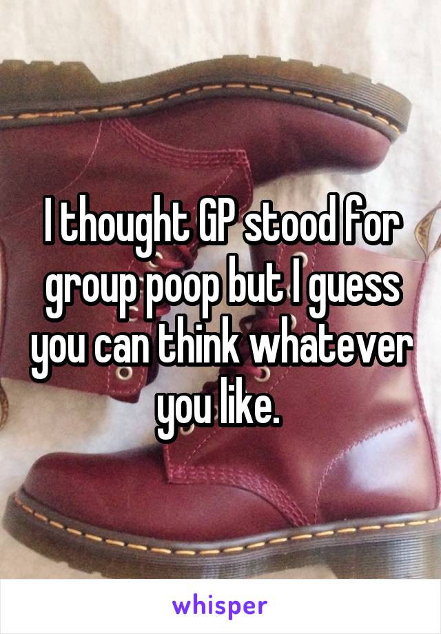 I thought GP stood for group poop but I guess you can think whatever you like. 