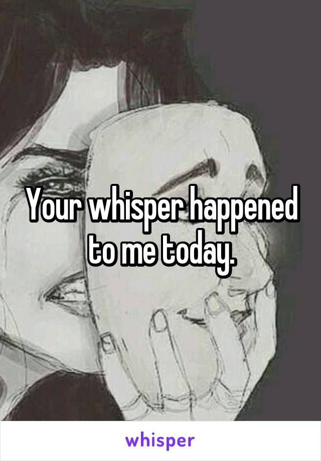 Your whisper happened to me today.