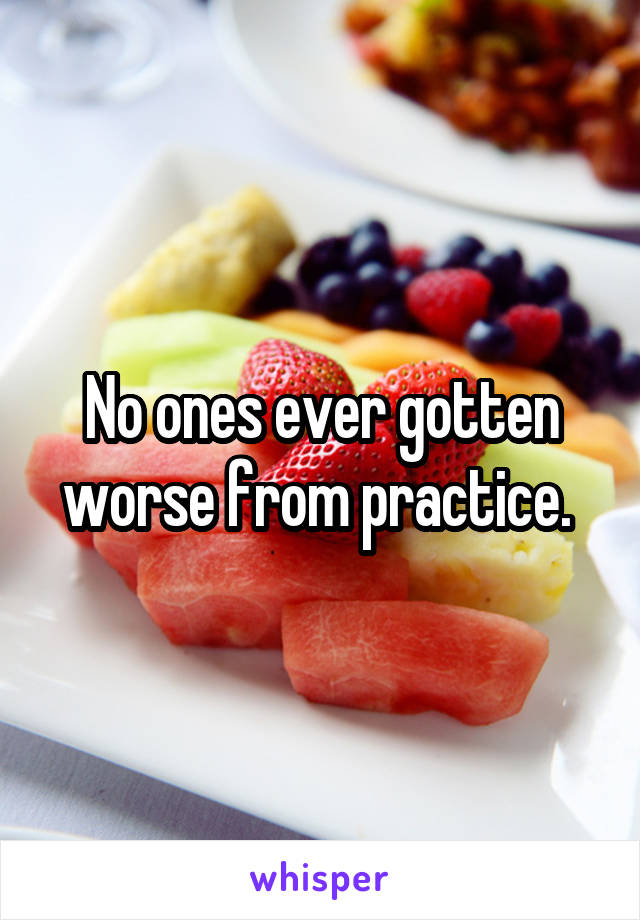 No ones ever gotten worse from practice. 