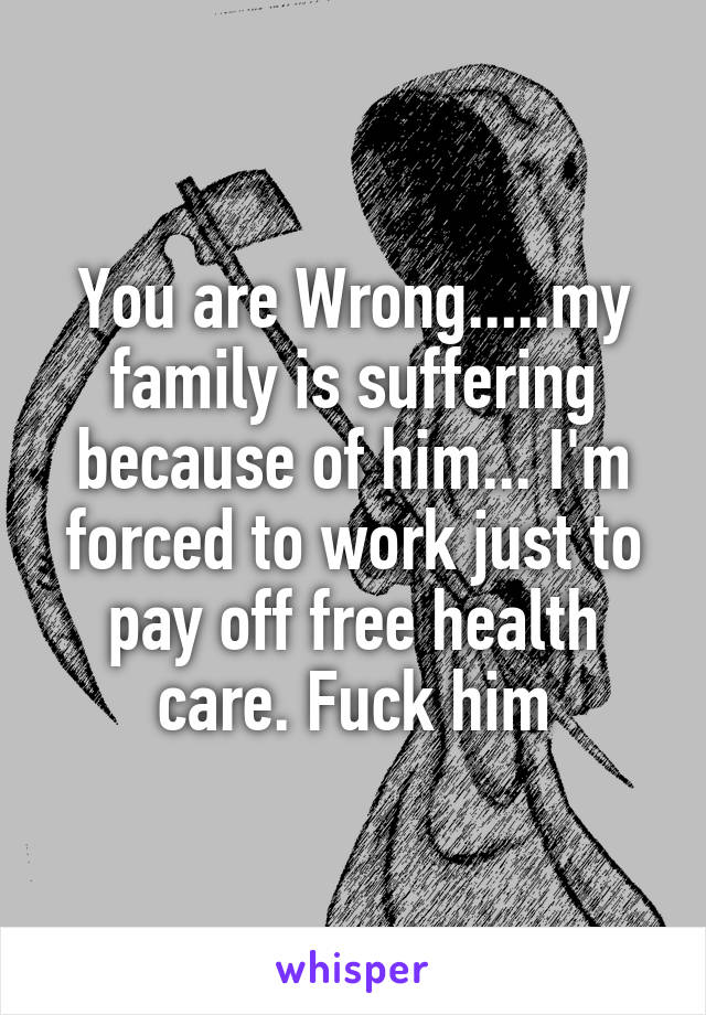 You are Wrong.....my family is suffering because of him... I'm forced to work just to pay off free health care. Fuck him