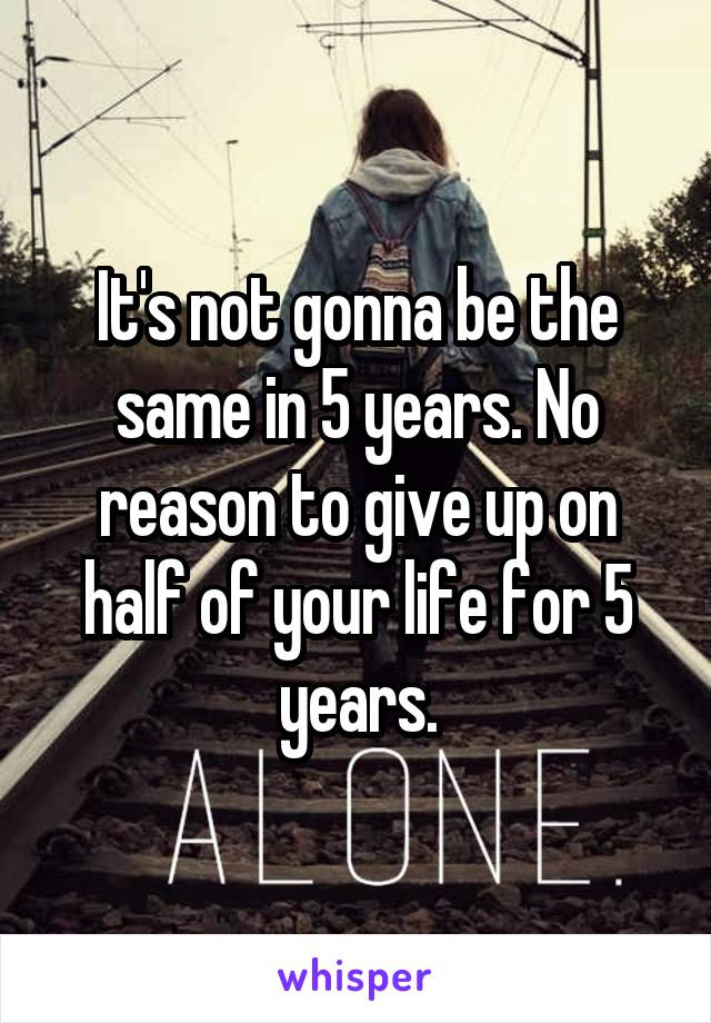It's not gonna be the same in 5 years. No reason to give up on half of your life for 5 years.