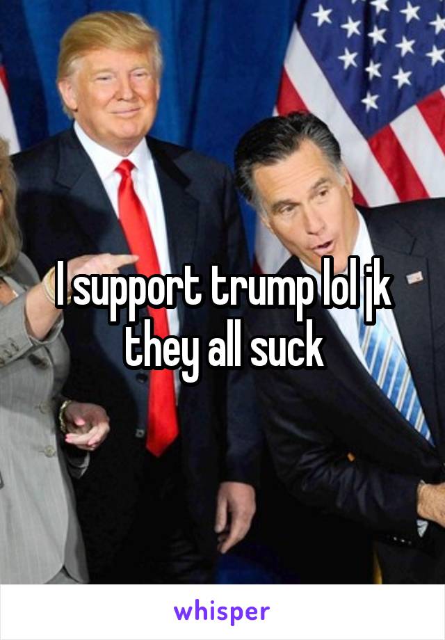 I support trump lol jk they all suck