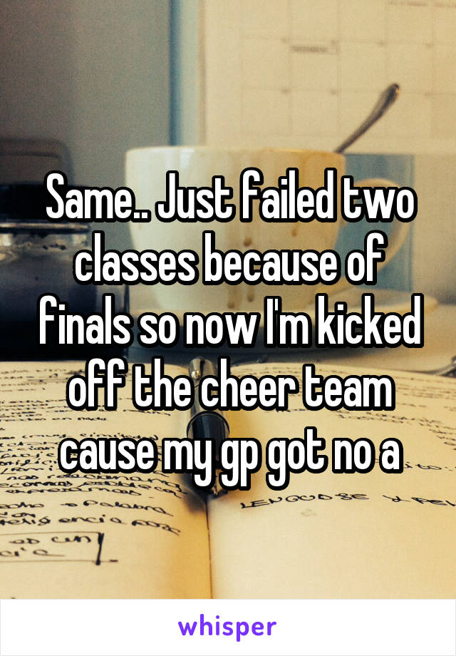 Same.. Just failed two classes because of finals so now I'm kicked off the cheer team cause my gp got no a