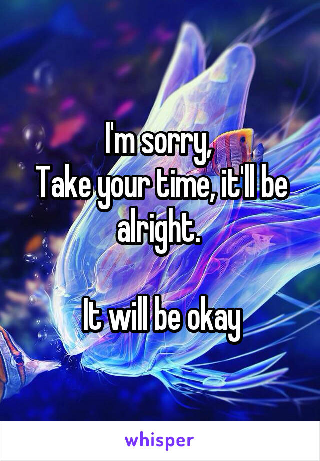 I'm sorry, 
Take your time, it'll be alright. 

It will be okay