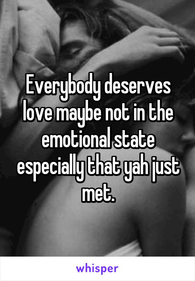 Everybody deserves love maybe not in the emotional state especially that yah just met.