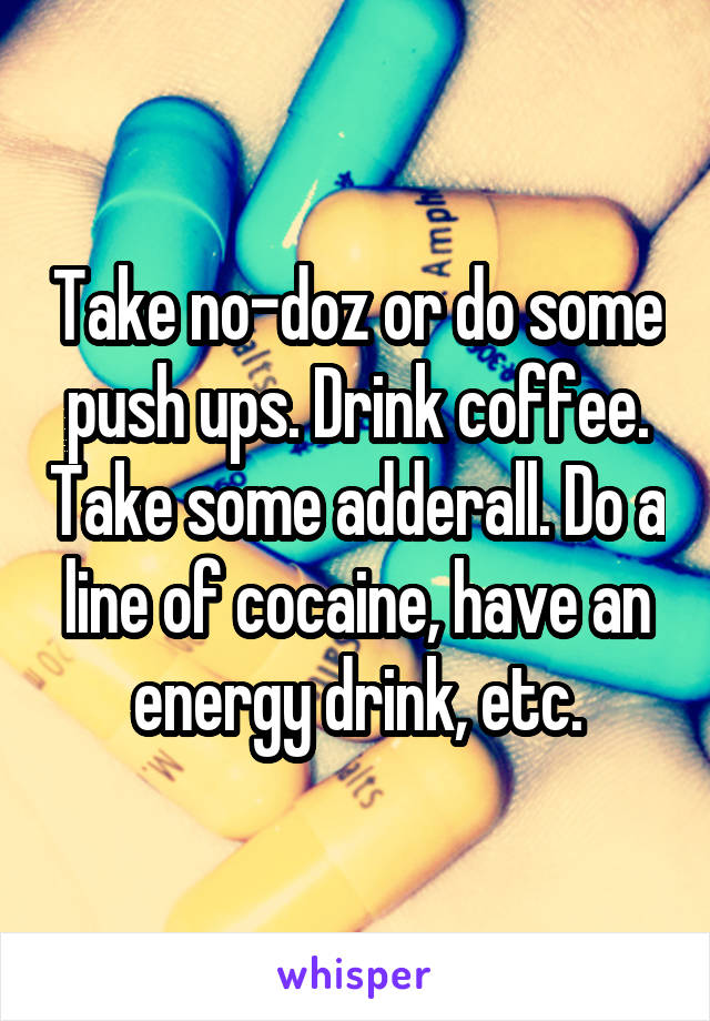 Take no-doz or do some push ups. Drink coffee. Take some adderall. Do a line of cocaine, have an energy drink, etc.