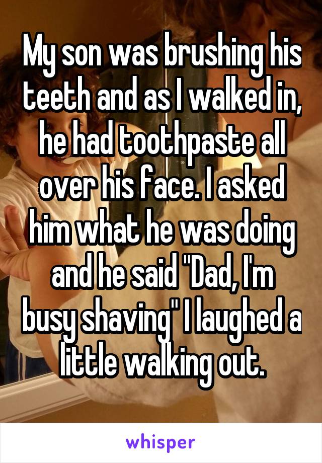 My son was brushing his teeth and as I walked in, he had toothpaste all over his face. I asked him what he was doing and he said "Dad, I'm busy shaving" I laughed a little walking out.
