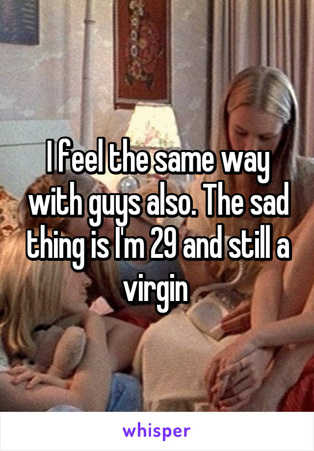 I feel the same way with guys also. The sad thing is I'm 29 and still a virgin 