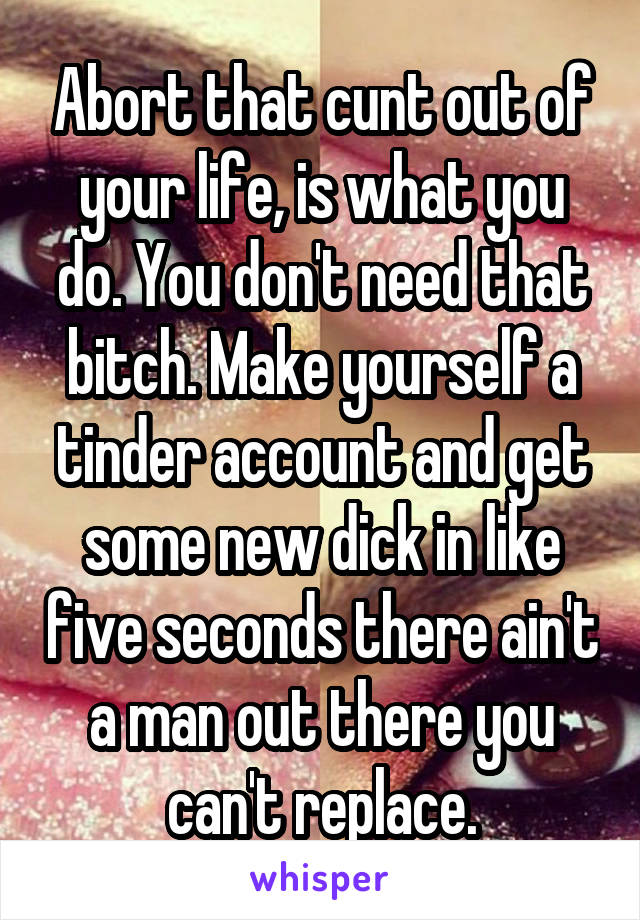 Abort that cunt out of your life, is what you do. You don't need that bitch. Make yourself a tinder account and get some new dick in like five seconds there ain't a man out there you can't replace.
