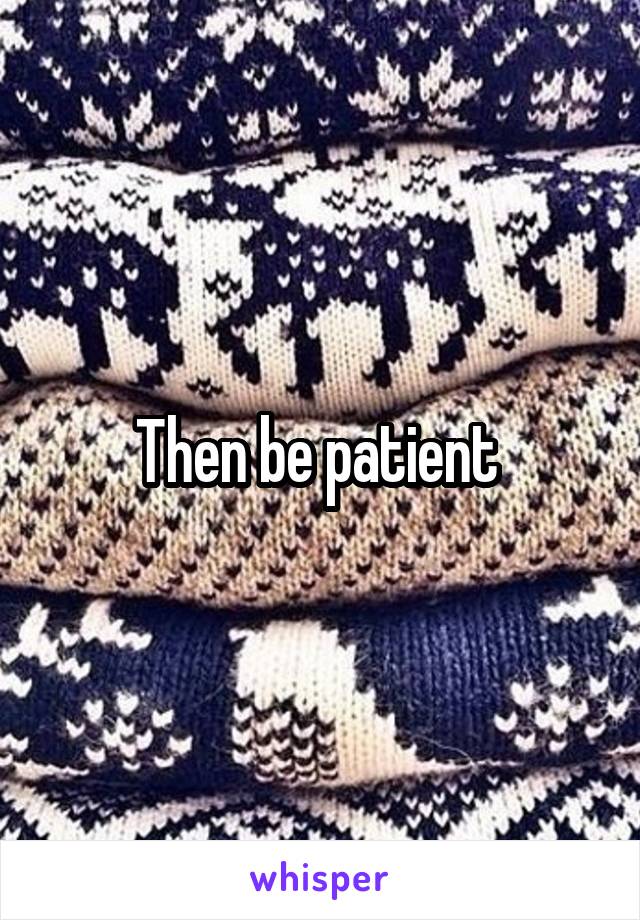Then be patient 